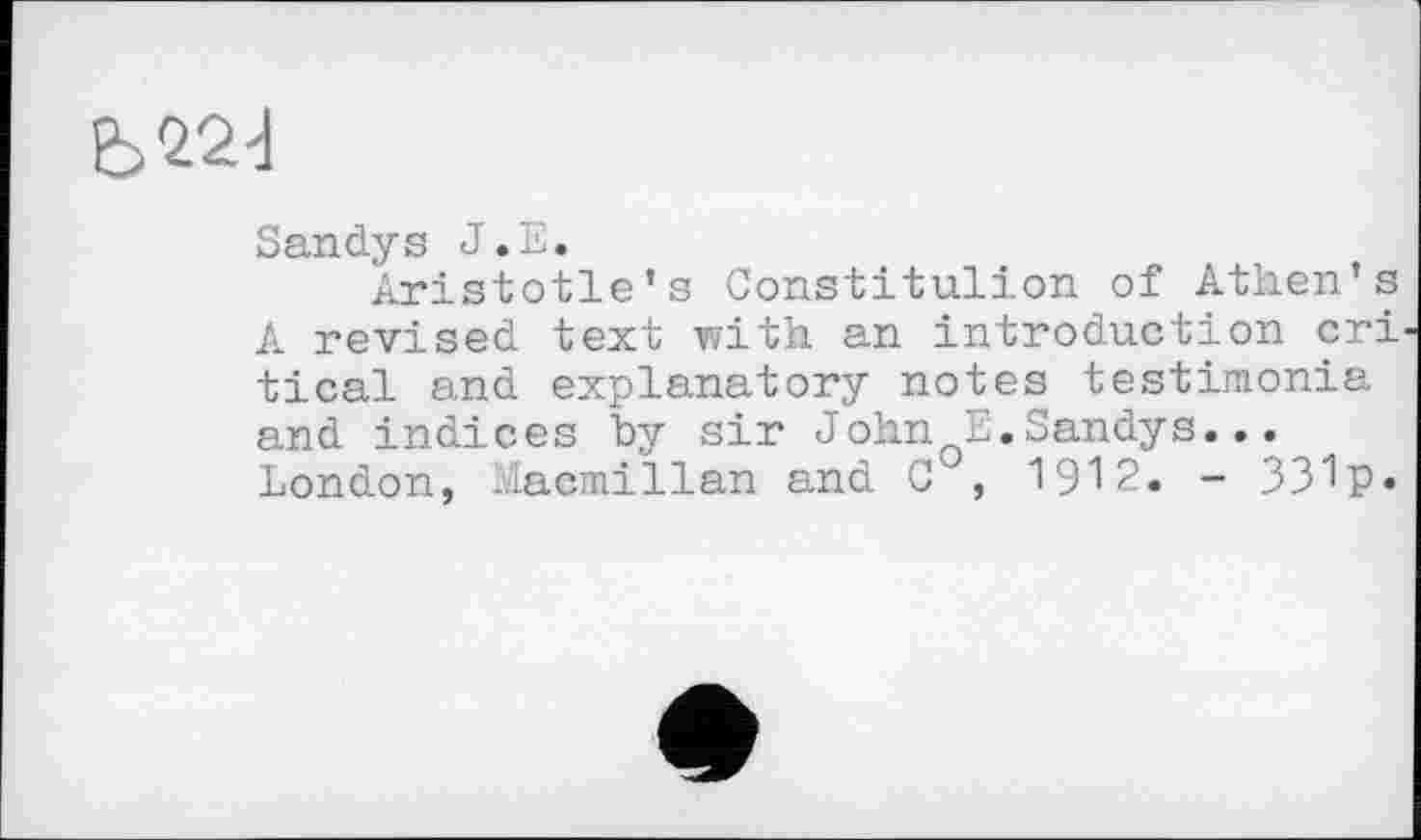 ﻿Є>224
Sandys J.E.
Aristotle’s Constitulion of Athen’s A revised text with an introduction cri tical and explanatory notes testimonia and indices by sir John E.Sandys... London, Macmillan and C , 1912. - 331p»